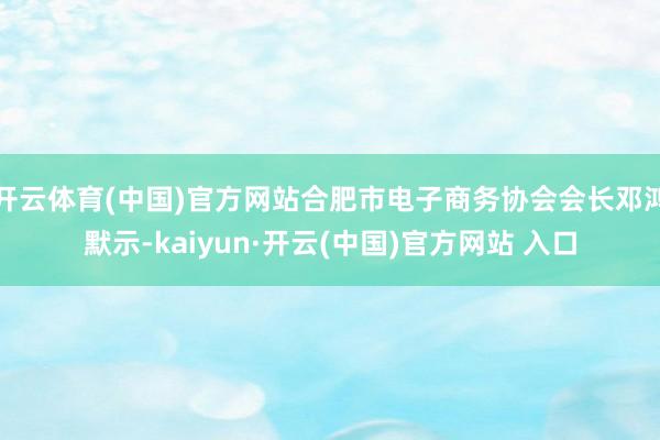 开云体育(中国)官方网站合肥市电子商务协会会长邓鸿默示-kaiyun·开云(中国)官方网站 入口