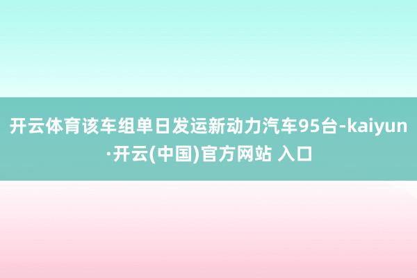 开云体育该车组单日发运新动力汽车95台-kaiyun·开云(中国)官方网站 入口
