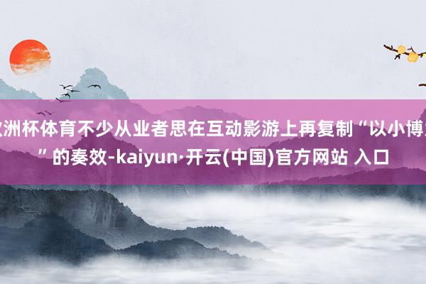 欧洲杯体育不少从业者思在互动影游上再复制“以小博大”的奏效-kaiyun·开云(中国)官方网站 入口