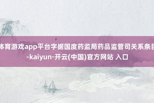 体育游戏app平台字据国度药监局药品监管司关系条目-kaiyun·开云(中国)官方网站 入口