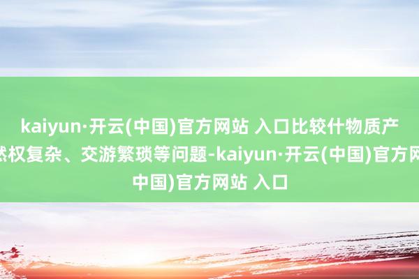 kaiyun·开云(中国)官方网站 入口比较什物质产存在果然权复杂、交游繁琐等问题-kaiyun·开云(中国)官方网站 入口