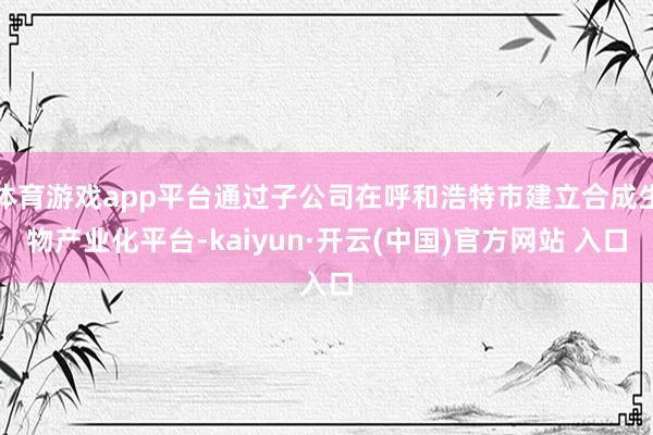 体育游戏app平台通过子公司在呼和浩特市建立合成生物产业化平台-kaiyun·开云(中国)官方网站 入口