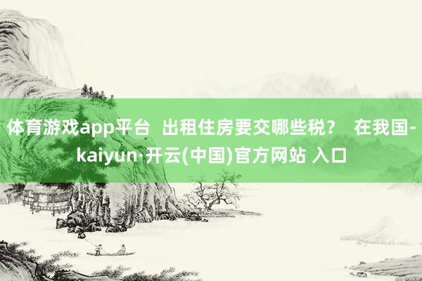 体育游戏app平台  出租住房要交哪些税？  在我国-kaiyun·开云(中国)官方网站 入口