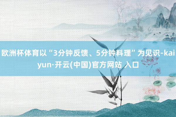 欧洲杯体育以“3分钟反馈、5分钟料理”为见识-kaiyun·开云(中国)官方网站 入口