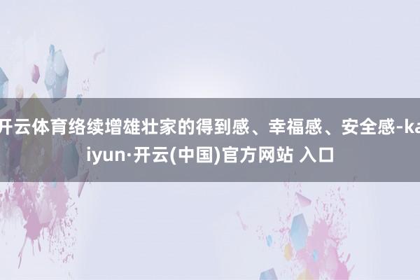 开云体育络续增雄壮家的得到感、幸福感、安全感-kaiyun·开云(中国)官方网站 入口