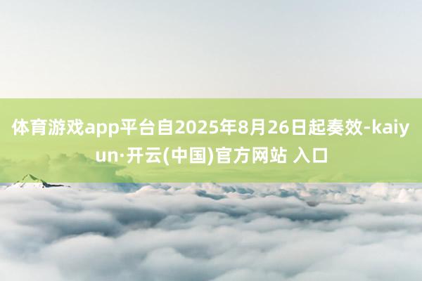 体育游戏app平台自2025年8月26日起奏效-kaiyun·开云(中国)官方网站 入口