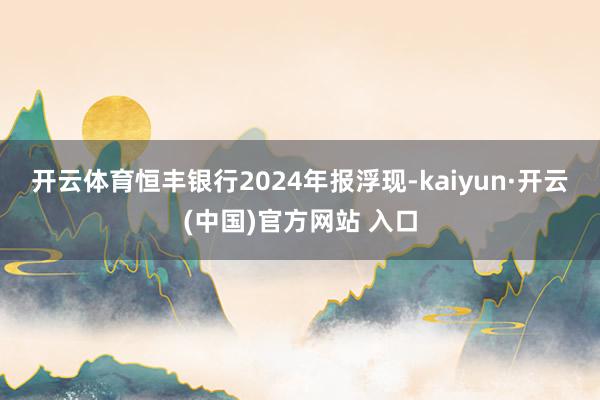 开云体育　　恒丰银行2024年报浮现-kaiyun·开云(中国)官方网站 入口