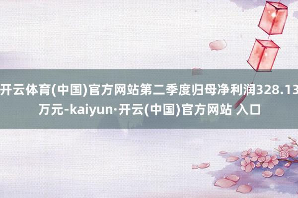开云体育(中国)官方网站第二季度归母净利润328.13万元-kaiyun·开云(中国)官方网站 入口