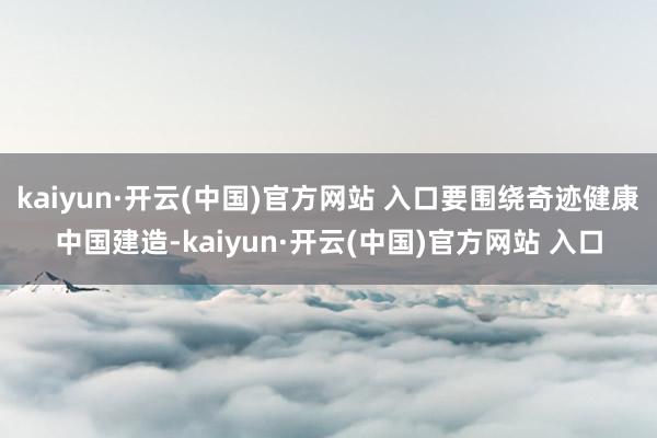 kaiyun·开云(中国)官方网站 入口要围绕奇迹健康中国建造-kaiyun·开云(中国)官方网站 入口