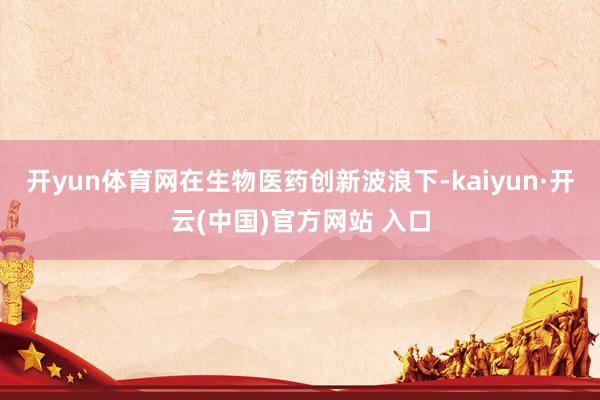 开yun体育网在生物医药创新波浪下-kaiyun·开云(中国)官方网站 入口