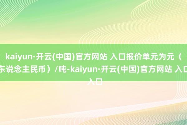 kaiyun·开云(中国)官方网站 入口报价单元为元（东说念主民币）/吨-kaiyun·开云(中国)官方网站 入口