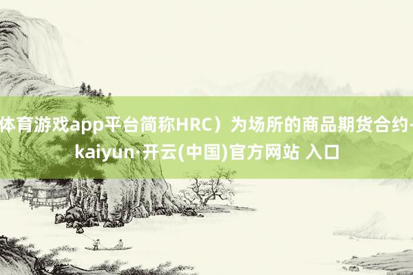体育游戏app平台简称HRC）为场所的商品期货合约-kaiyun·开云(中国)官方网站 入口