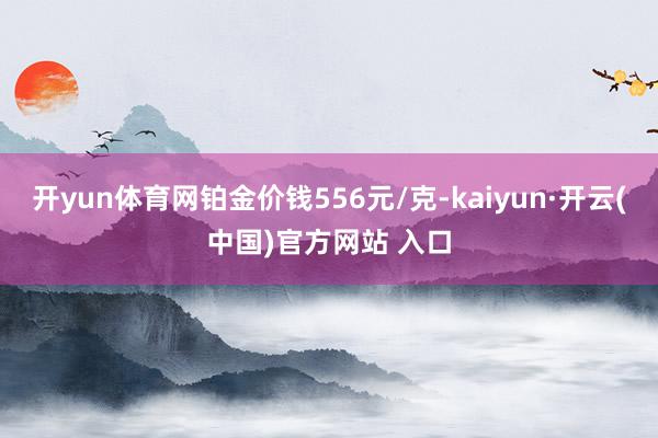 开yun体育网铂金价钱556元/克-kaiyun·开云(中国)官方网站 入口