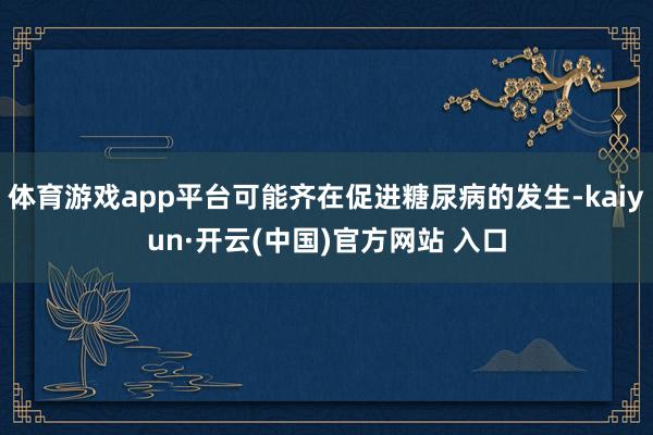 体育游戏app平台可能齐在促进糖尿病的发生-kaiyun·开云(中国)官方网站 入口