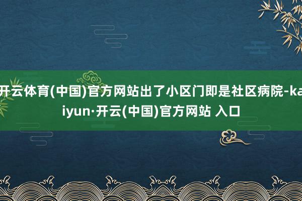 开云体育(中国)官方网站出了小区门即是社区病院-kaiyun·开云(中国)官方网站 入口