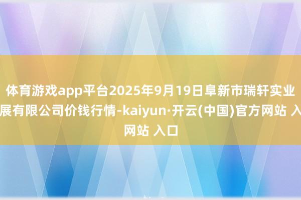 体育游戏app平台2025年9月19日阜新市瑞轩实业发展有限公司价钱行情-kaiyun·开云(中国)官方网站 入口