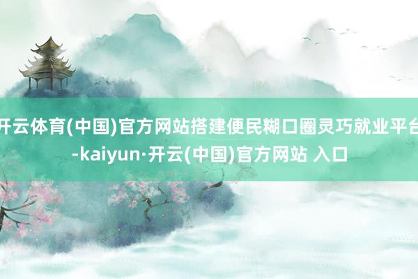 开云体育(中国)官方网站搭建便民糊口圈灵巧就业平台-kaiyun·开云(中国)官方网站 入口