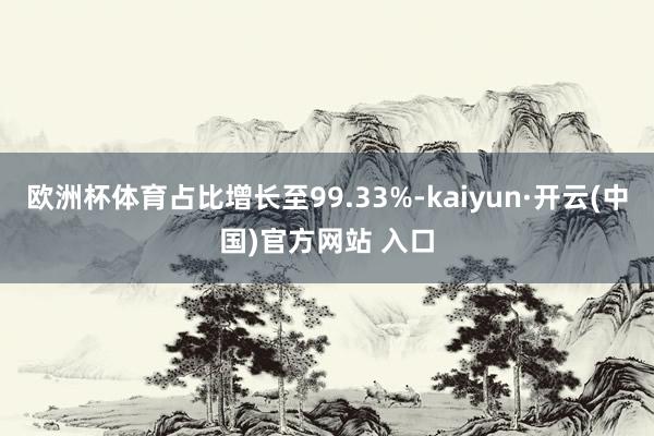 欧洲杯体育占比增长至99.33%-kaiyun·开云(中国)官方网站 入口