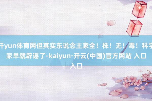 开yun体育网但其实东说念主家全！株！无！毒！科学家早就辟谣了-kaiyun·开云(中国)官方网站 入口