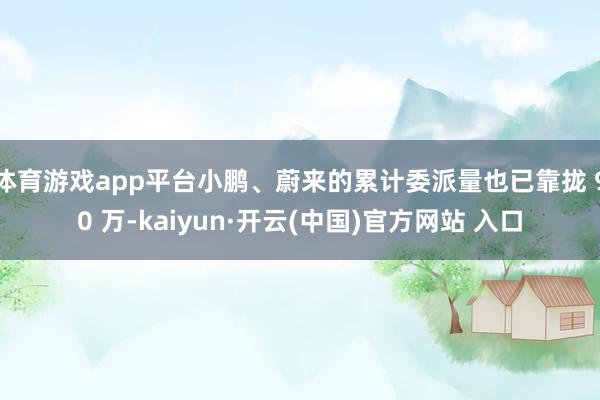 体育游戏app平台小鹏、蔚来的累计委派量也已靠拢 90 万-kaiyun·开云(中国)官方网站 入口
