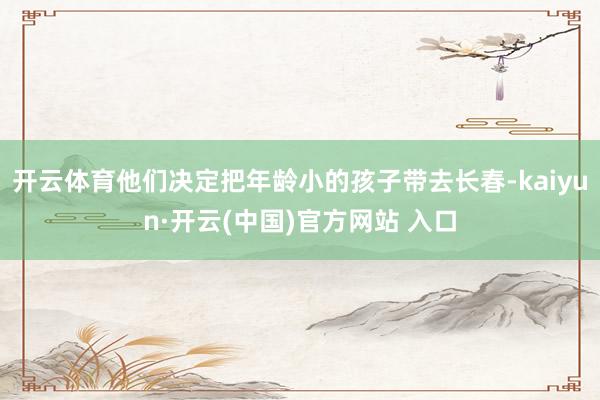 开云体育他们决定把年龄小的孩子带去长春-kaiyun·开云(中国)官方网站 入口