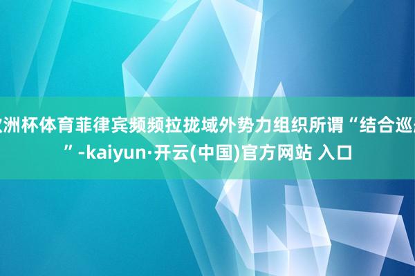欧洲杯体育菲律宾频频拉拢域外势力组织所谓“结合巡航”-kaiyun·开云(中国)官方网站 入口